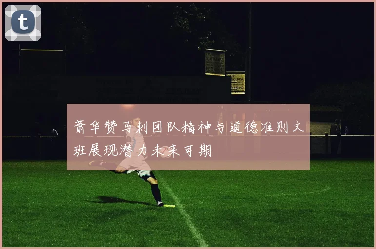 萧华赞马刺团队精神与道德准则文班展现潜力未来可期