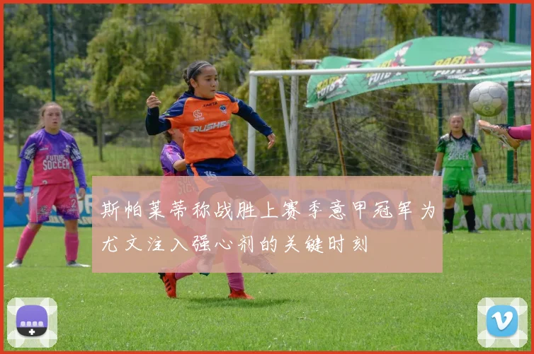 斯帕莱蒂称战胜上赛季意甲冠军为尤文注入强心剂的关键时刻