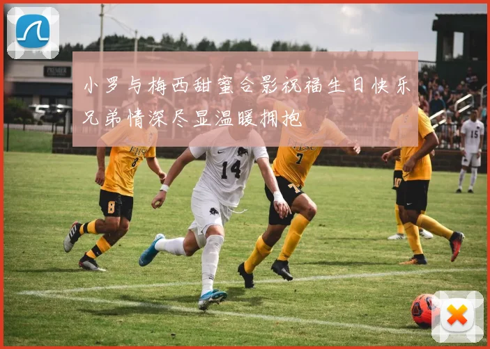 小罗与梅西甜蜜合影祝福生日快乐兄弟情深尽显温暖拥抱