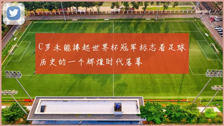 C罗未能捧起世界杯冠军标志着足球历史的一个辉煌时代落幕