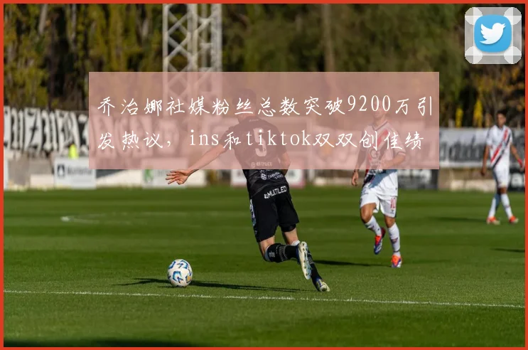 乔治娜社媒粉丝总数突破9200万引发热议，ins和tiktok双双创佳绩
