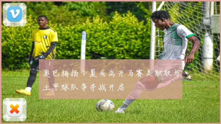 奥巴梅扬今夏或离开马赛美职联与土甲球队争夺战开启
