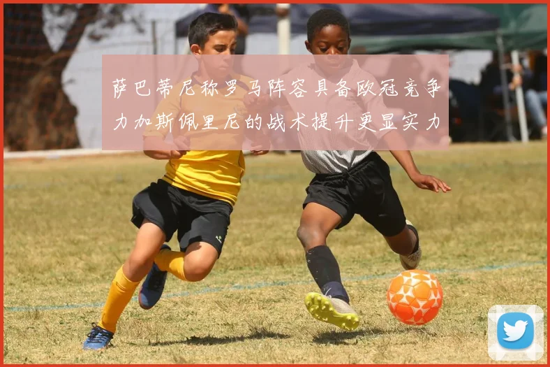 萨巴蒂尼称罗马阵容具备欧冠竞争力加斯佩里尼的战术提升更显实力