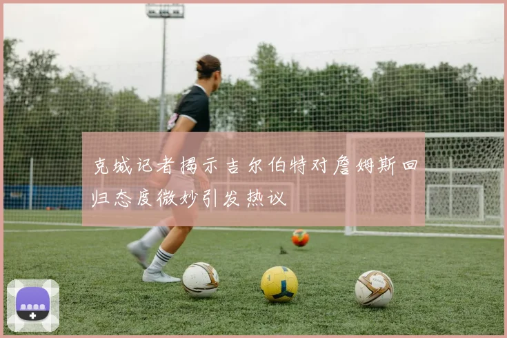 克城记者揭示吉尔伯特对詹姆斯回归态度微妙引发热议