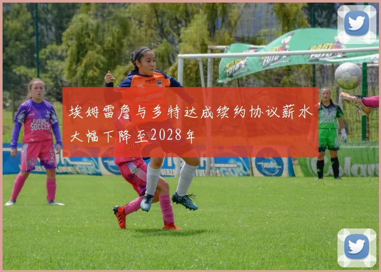 埃姆雷詹与多特达成续约协议薪水大幅下降至2028年