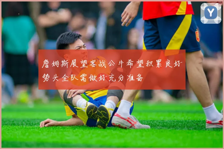 詹姆斯展望客战公牛希望积累良好势头全队需做好充分准备
