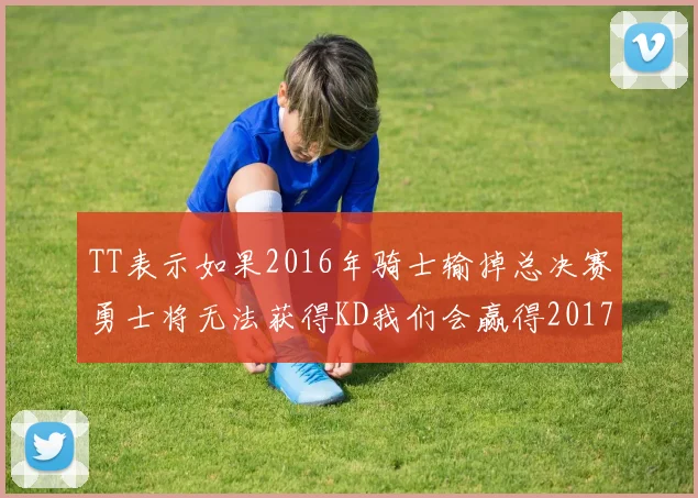 TT表示如果2016年骑士输掉总决赛勇士将无法获得KD我们会赢得2017和2018年总冠军