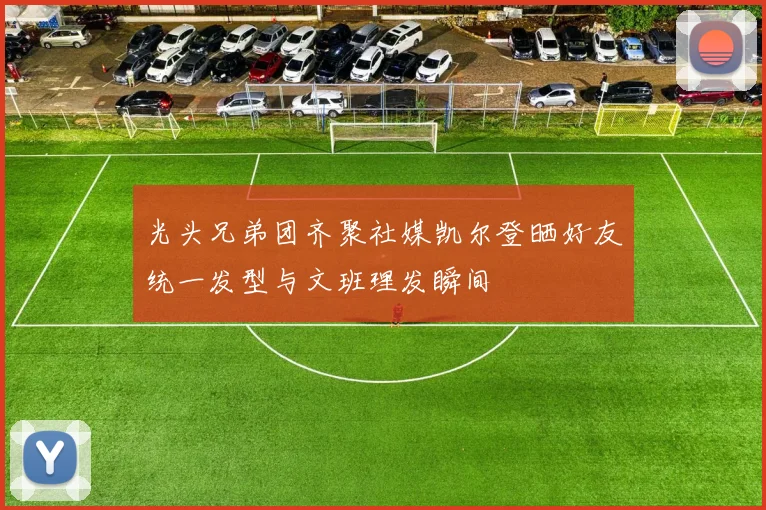 光头兄弟团齐聚社媒凯尔登晒好友统一发型与文班理发瞬间