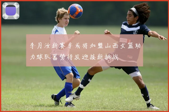 李月汝新赛季或将加盟山西女篮助力球队蓄势待发迎接新挑战