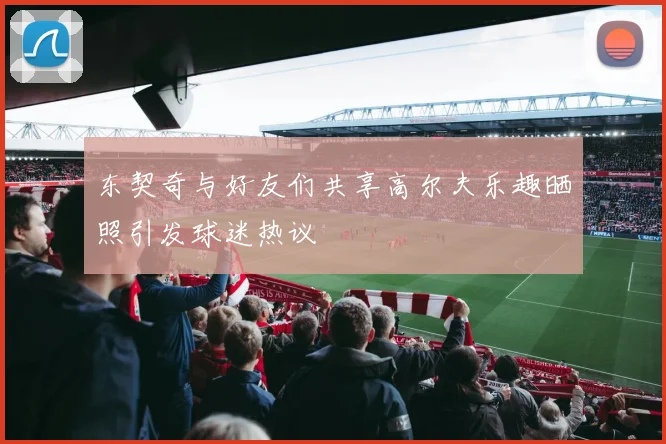 东契奇与好友们共享高尔夫乐趣晒照引发球迷热议