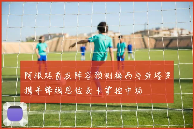 阿根廷首发阵容预测梅西与劳塔罗携手锋线恩佐麦卡掌控中场